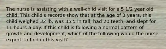 The nurse is assisting with a well-child visit for a 5 1/2 year old child. This child's records show that at the age of 3 years, this child weighed 32 lb, was 35.5 in tall, had 20 teeth, and slept for 11 hours a day. If this child is following a normal pattern of growth and development, which of the following would the nurse expect to find in this visit?