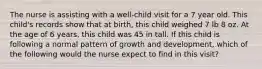 The nurse is assisting with a well-child visit for a 7 year old. This child's records show that at birth, this child weighed 7 lb 8 oz. At the age of 6 years, this child was 45 in tall. If this child is following a normal pattern of growth and development, which of the following would the nurse expect to find in this visit?