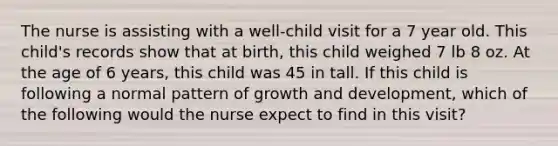 The nurse is assisting with a well-child visit for a 7 year old. This child's records show that at birth, this child weighed 7 lb 8 oz. At the age of 6 years, this child was 45 in tall. If this child is following a normal pattern of growth and development, which of the following would the nurse expect to find in this visit?