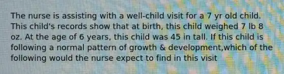 The nurse is assisting with a well-child visit for a 7 yr old child. This child's records show that at birth, this child weighed 7 lb 8 oz. At the age of 6 years, this child was 45 in tall. If this child is following a normal pattern of growth & development,which of the following would the nurse expect to find in this visit