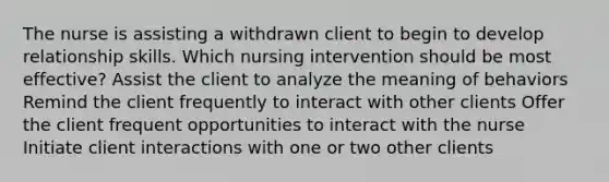 The nurse is assisting a withdrawn client to begin to develop relationship skills. Which nursing intervention should be most effective? Assist the client to analyze the meaning of behaviors Remind the client frequently to interact with other clients Offer the client frequent opportunities to interact with the nurse Initiate client interactions with one or two other clients