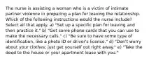 The nurse is assisting a woman who is a victim of intimate partner violence in preparing a plan for leaving the relationship. Which of the following instructions would the nurse include? Select all that apply. a) "Set up a specific plan for leaving and then practice it." b) "Get some phone cards that you can use to make the necessary calls." c) "Be sure to have some type of identification, like a photo ID or driver's license." d) "Don't worry about your clothes; just get yourself out right away." e) "Take the deed to the house or your apartment lease with you."