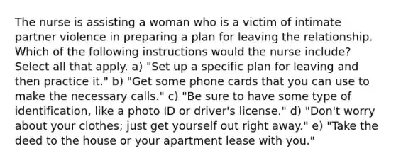 The nurse is assisting a woman who is a victim of intimate partner violence in preparing a plan for leaving the relationship. Which of the following instructions would the nurse include? Select all that apply. a) "Set up a specific plan for leaving and then practice it." b) "Get some phone cards that you can use to make the necessary calls." c) "Be sure to have some type of identification, like a photo ID or driver's license." d) "Don't worry about your clothes; just get yourself out right away." e) "Take the deed to the house or your apartment lease with you."