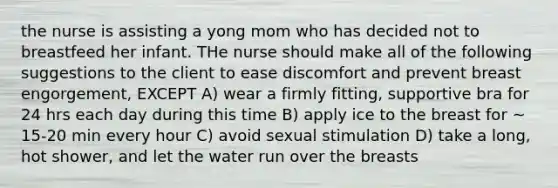 the nurse is assisting a yong mom who has decided not to breastfeed her infant. THe nurse should make all of the following suggestions to the client to ease discomfort and prevent breast engorgement, EXCEPT A) wear a firmly fitting, supportive bra for 24 hrs each day during this time B) apply ice to the breast for ~ 15-20 min every hour C) avoid sexual stimulation D) take a long, hot shower, and let the water run over the breasts