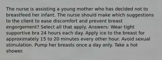 The nurse is assisting a young mother who has decided not to breastfeed her infant. The nurse should make which suggestions to the client to ease discomfort and prevent breast engorgement? Select all that apply. Answers: Wear tight supportive bra 24 hours each day. Apply ice to the breast for approximately 15 to 20 minutes every other hour. Avoid sexual stimulation. Pump her breasts once a day only. Take a hot shower.