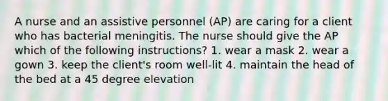 A nurse and an assistive personnel (AP) are caring for a client who has bacterial meningitis. The nurse should give the AP which of the following instructions? 1. wear a mask 2. wear a gown 3. keep the client's room well-lit 4. maintain the head of the bed at a 45 degree elevation