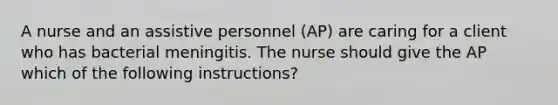 A nurse and an assistive personnel (AP) are caring for a client who has bacterial meningitis. The nurse should give the AP which of the following instructions?