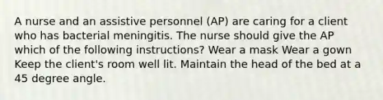 A nurse and an assistive personnel (AP) are caring for a client who has bacterial meningitis. The nurse should give the AP which of the following instructions? Wear a mask Wear a gown Keep the client's room well lit. Maintain the head of the bed at a <a href='https://www.questionai.com/knowledge/kjoh3LclkI-45-degree-angle' class='anchor-knowledge'>45 degree angle</a>.