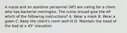 A nurse and an assistive personnel (AP) are caring for a client who has bacterial meningitis. The nurse should give the AP which of the following instructions? A. Wear a mask B. Wear a gown C. Keep the client's room well-lit D. Maintain the head of the bed at a 45° elevation