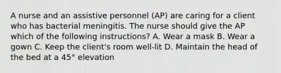 A nurse and an assistive personnel (AP) are caring for a client who has bacterial meningitis. The nurse should give the AP which of the following instructions? A. Wear a mask B. Wear a gown C. Keep the client's room well-lit D. Maintain the head of the bed at a 45° elevation