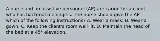 A nurse and an assistive personnel (AP) are caring for a client who has bacterial meningitis. The nurse should give the AP which of the following instructions? A. Wear a mask. B. Wear a gown. C. Keep the client's room well-lit. D. Maintain the head of the bed at a 45° elevation.