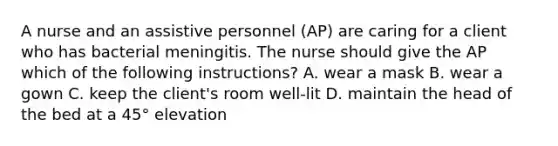 A nurse and an assistive personnel (AP) are caring for a client who has bacterial meningitis. The nurse should give the AP which of the following instructions? A. wear a mask B. wear a gown C. keep the client's room well-lit D. maintain the head of the bed at a 45° elevation