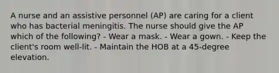 A nurse and an assistive personnel (AP) are caring for a client who has bacterial meningitis. The nurse should give the AP which of the following? - Wear a mask. - Wear a gown. - Keep the client's room well-lit. - Maintain the HOB at a 45-degree elevation.