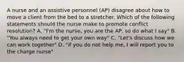 A nurse and an assistive personnel (AP) disagree about how to move a client from the bed to a stretcher. Which of the following statements should the nurse make to promote conflict resolution? A. "I'm the nurse, you are the AP, so do what I say" B. "You always need to get your own way" C. "Let's discuss how we can work together" D. "if you do not help me, I will report you to the charge nurse"