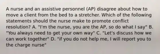 A nurse and an assistive personnel (AP) disagree about how to move a client from the bed to a stretcher. Which of the following statements should the nurse make to promote conflict resolution? A. "I'm the nurse, you are the AP, so do what I say" B. "You always need to get your own way" C. "Let's discuss how we can work together" D. "if you do not help me, I will report you to the charge nurse"