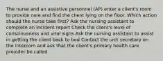 The nurse and an assistive personnel (AP) enter a client's room to provide care and find the client lying on the floor. Which action should the nurse take first? Ask the nursing assistant to complete an incident report Check the client's level of consciousness and vital signs Ask the nursing assistant to assist in getting the client back to bed Contact the unit secretary on the intercom and ask that the client's primary health care provider be called