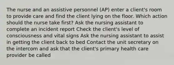 The nurse and an assistive personnel (AP) enter a client's room to provide care and find the client lying on the floor. Which action should the nurse take first? Ask the nursing assistant to complete an incident report Check the client's level of consciousness and vital signs Ask the nursing assistant to assist in getting the client back to bed Contact the unit secretary on the intercom and ask that the client's primary health care provider be called