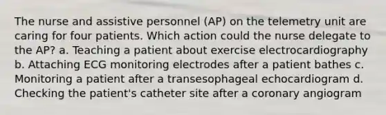 The nurse and assistive personnel (AP) on the telemetry unit are caring for four patients. Which action could the nurse delegate to the AP? a. Teaching a patient about exercise electrocardiography b. Attaching ECG monitoring electrodes after a patient bathes c. Monitoring a patient after a transesophageal echocardiogram d. Checking the patient's catheter site after a coronary angiogram