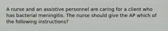 A nurse and an assistive personnel are caring for a client who has bacterial meningitis. The nurse should give the AP which of the following instructions?