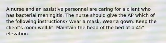 A nurse and an assistive personnel are caring for a client who has bacterial meningitis. The nurse should give the AP which of the following instructions? Wear a mask. Wear a gown. Keep the client's room well-lit. Maintain the head of the bed at a 45° elevation.