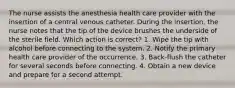 The nurse assists the anesthesia health care provider with the insertion of a central venous catheter. During the insertion, the nurse notes that the tip of the device brushes the underside of the sterile field. Which action is correct? 1. Wipe the tip with alcohol before connecting to the system. 2. Notify the primary health care provider of the occurrence. 3. Back-flush the catheter for several seconds before connecting. 4. Obtain a new device and prepare for a second attempt.