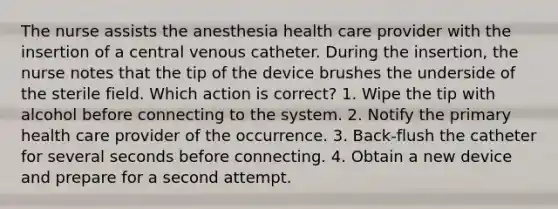 The nurse assists the anesthesia health care provider with the insertion of a central venous catheter. During the insertion, the nurse notes that the tip of the device brushes the underside of the sterile field. Which action is correct? 1. Wipe the tip with alcohol before connecting to the system. 2. Notify the primary health care provider of the occurrence. 3. Back-flush the catheter for several seconds before connecting. 4. Obtain a new device and prepare for a second attempt.