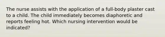 The nurse assists with the application of a full-body plaster cast to a child. The child immediately becomes diaphoretic and reports feeling hot. Which nursing intervention would be indicated?