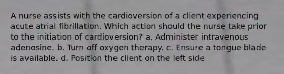 A nurse assists with the cardioversion of a client experiencing acute atrial fibrillation. Which action should the nurse take prior to the initiation of cardioversion? a. Administer intravenous adenosine. b. Turn off oxygen therapy. c. Ensure a tongue blade is available. d. Position the client on the left side