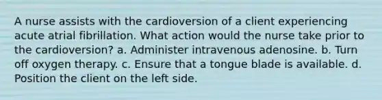 A nurse assists with the cardioversion of a client experiencing acute atrial fibrillation. What action would the nurse take prior to the cardioversion? a. Administer intravenous adenosine. b. Turn off oxygen therapy. c. Ensure that a tongue blade is available. d. Position the client on the left side.