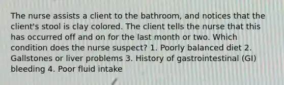 The nurse assists a client to the bathroom, and notices that the client's stool is clay colored. The client tells the nurse that this has occurred off and on for the last month or two. Which condition does the nurse suspect? 1. Poorly balanced diet 2. Gallstones or liver problems 3. History of gastrointestinal (GI) bleeding 4. Poor fluid intake