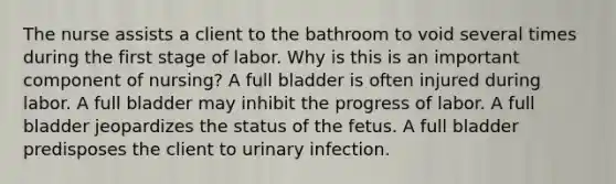 The nurse assists a client to the bathroom to void several times during the first stage of labor. Why is this is an important component of nursing? A full bladder is often injured during labor. A full bladder may inhibit the progress of labor. A full bladder jeopardizes the status of the fetus. A full bladder predisposes the client to urinary infection.