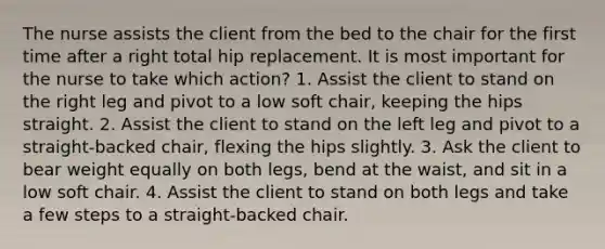 The nurse assists the client from the bed to the chair for the first time after a right total hip replacement. It is most important for the nurse to take which action? 1. Assist the client to stand on the right leg and pivot to a low soft chair, keeping the hips straight. 2. Assist the client to stand on the left leg and pivot to a straight-backed chair, flexing the hips slightly. 3. Ask the client to bear weight equally on both legs, bend at the waist, and sit in a low soft chair. 4. Assist the client to stand on both legs and take a few steps to a straight-backed chair.