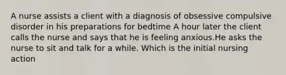 A nurse assists a client with a diagnosis of obsessive compulsive disorder in his preparations for bedtime A hour later the client calls the nurse and says that he is feeling anxious.He asks the nurse to sit and talk for a while. Which is the initial nursing action