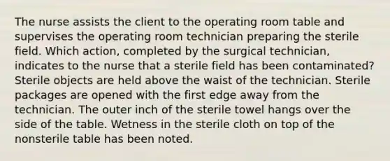 The nurse assists the client to the operating room table and supervises the operating room technician preparing the sterile field. Which action, completed by the surgical technician, indicates to the nurse that a sterile field has been contaminated? Sterile objects are held above the waist of the technician. Sterile packages are opened with the first edge away from the technician. The outer inch of the sterile towel hangs over the side of the table. Wetness in the sterile cloth on top of the nonsterile table has been noted.