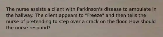 The nurse assists a client with Parkinson's disease to ambulate in the hallway. The client appears to "Freeze" and then tells the nurse of pretending to step over a crack on the floor. How should the nurse respond?