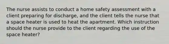 The nurse assists to conduct a home safety assessment with a client preparing for discharge, and the client tells the nurse that a space heater is used to heat the apartment. Which instruction should the nurse provide to the client regarding the use of the space heater?