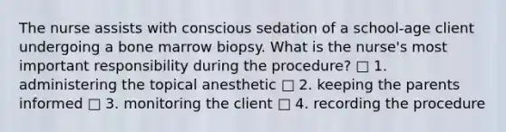 The nurse assists with conscious sedation of a school-age client undergoing a bone marrow biopsy. What is the nurse's most important responsibility during the procedure? □ 1. administering the topical anesthetic □ 2. keeping the parents informed □ 3. monitoring the client □ 4. recording the procedure