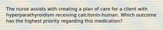 The nurse assists with creating a plan of care for a client with hyperparathyroidism receiving calcitonin-human. Which outcome has the highest priority regarding this medication?