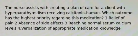 The nurse assists with creating a plan of care for a client with hyperparathyroidism receiving calcitonin-human. Which outcome has the highest priority regarding this medication? 1.Relief of pain 2.Absence of side effects 3.Reaching normal serum calcium levels 4.Verbalization of appropriate medication knowledge