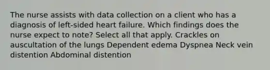 The nurse assists with data collection on a client who has a diagnosis of left-sided heart failure. Which findings does the nurse expect to note? Select all that apply. Crackles on auscultation of the lungs Dependent edema Dyspnea Neck vein distention Abdominal distention