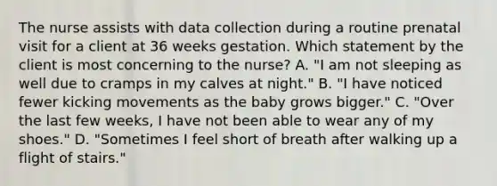 The nurse assists with data collection during a routine prenatal visit for a client at 36 weeks gestation. Which statement by the client is most concerning to the nurse? A. "I am not sleeping as well due to cramps in my calves at night." B. "I have noticed fewer kicking movements as the baby grows bigger." C. "Over the last few weeks, I have not been able to wear any of my shoes." D. "Sometimes I feel short of breath after walking up a flight of stairs."