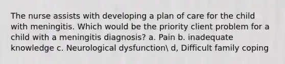 The nurse assists with developing a plan of care for the child with meningitis. Which would be the priority client problem for a child with a meningitis diagnosis? a. Pain b. inadequate knowledge c. Neurological dysfunction d, Difficult family coping