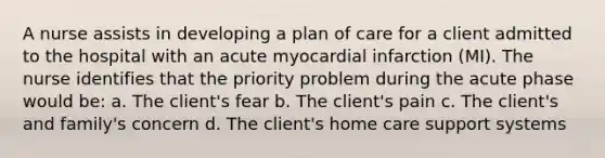 A nurse assists in developing a plan of care for a client admitted to the hospital with an acute myocardial infarction (MI). The nurse identifies that the priority problem during the acute phase would be: a. The client's fear b. The client's pain c. The client's and family's concern d. The client's home care support systems