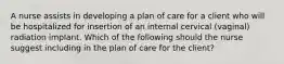 A nurse assists in developing a plan of care for a client who will be hospitalized for insertion of an internal cervical (vaginal) radiation implant. Which of the following should the nurse suggest including in the plan of care for the client?