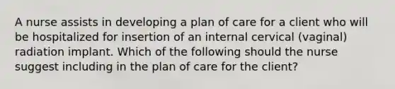 A nurse assists in developing a plan of care for a client who will be hospitalized for insertion of an internal cervical (vaginal) radiation implant. Which of the following should the nurse suggest including in the plan of care for the client?