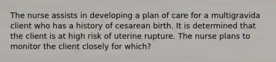 The nurse assists in developing a plan of care for a multigravida client who has a history of cesarean birth. It is determined that the client is at high risk of uterine rupture. The nurse plans to monitor the client closely for which?