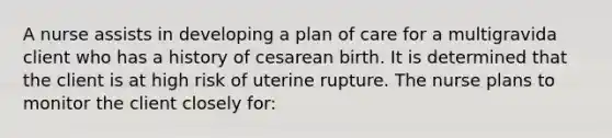 A nurse assists in developing a plan of care for a multigravida client who has a history of cesarean birth. It is determined that the client is at high risk of uterine rupture. The nurse plans to monitor the client closely for: