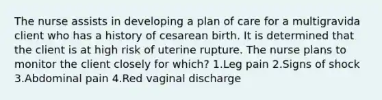 The nurse assists in developing a plan of care for a multigravida client who has a history of cesarean birth. It is determined that the client is at high risk of uterine rupture. The nurse plans to monitor the client closely for which? 1.Leg pain 2.Signs of shock 3.Abdominal pain 4.Red vaginal discharge