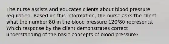 The nurse assists and educates clients about blood pressure regulation. Based on this information, the nurse asks the client what the number 80 in the blood pressure 120/80 represents. Which response by the client demonstrates correct understanding of the basic concepts of blood pressure?