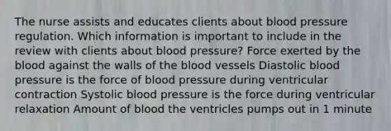 The nurse assists and educates clients about <a href='https://www.questionai.com/knowledge/kD0HacyPBr-blood-pressure' class='anchor-knowledge'>blood pressure</a> regulation. Which information is important to include in the review with clients about blood pressure? Force exerted by <a href='https://www.questionai.com/knowledge/k7oXMfj7lk-the-blood' class='anchor-knowledge'>the blood</a> against the walls of the blood vessels Diastolic blood pressure is the force of blood pressure during ventricular contraction Systolic blood pressure is the force during ventricular relaxation Amount of blood the ventricles pumps out in 1 minute